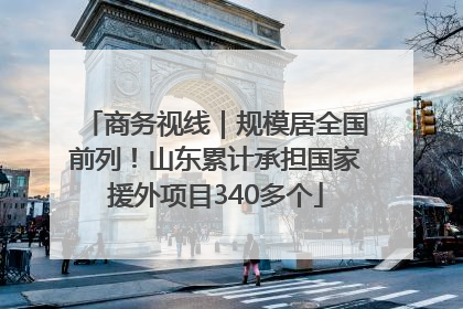 商务视线｜规模居全国前列！山东累计承担国家援外项目340多个