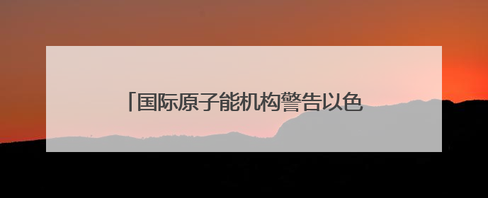 国际原子能机构警告以色列 以媒：“前所未有”