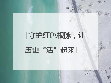 守护红色根脉，让历史“活”起来
