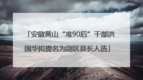 安徽黄山“准90后”干部洪国华拟提名为副区县长人选