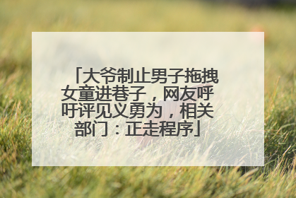 大爷制止男子拖拽女童进巷子，网友呼吁评见义勇为，相关部门：正走程序