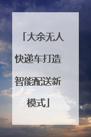 大余无人快递车打造智能配送新模式