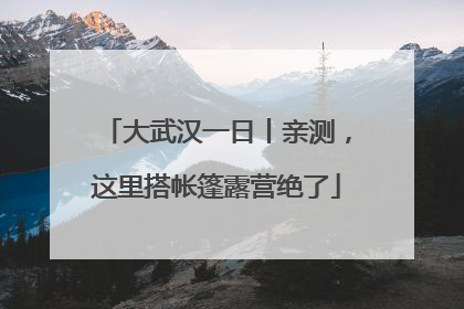 大武汉一日丨亲测，这里搭帐篷露营绝了