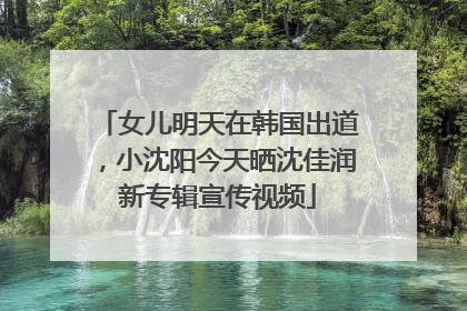 女儿明天在韩国出道，小沈阳今天晒沈佳润新专辑宣传视频