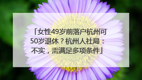 女性49岁前落户杭州可50岁退休？杭州人社局：不实，需满足多项条件