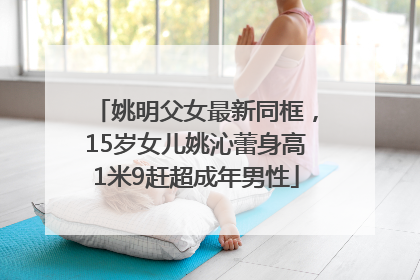 姚明父女最新同框，15岁女儿姚沁蕾身高1米9赶超成年男性