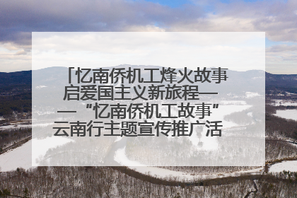 忆南侨机工烽火故事 启爱国主义新旅程——“忆南侨机工故事”云南行主题宣传推广活动圆满收官