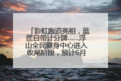 彩虹跑道亮相，篮筐自带计分牌……浮山全民健身中心进入收尾阶段，预计6月30日试运营