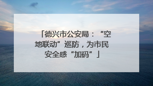德兴市公安局：“空地联动”巡防，为市民安全感“加码”