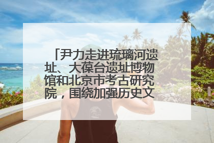 尹力走进琉璃河遗址、大葆台遗址博物馆和北京市考古研究院，围绕加强历史文化名城保护调研