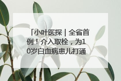小叶医探｜全省首例！介入取栓，为10岁白血病患儿打通生命之“脉”