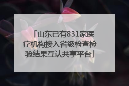 山东已有831家医疗机构接入省级检查检验结果互认共享平台