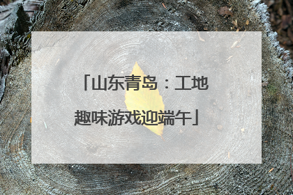 山东青岛：工地趣味游戏迎端午