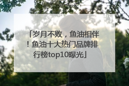 岁月不败，鱼油相伴！鱼油十大热门品牌排行榜top10曝光