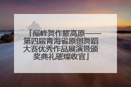 巅峰舞作耀高原——第四届青海省原创舞蹈大赛优秀作品展演暨颁奖典礼璀璨收官