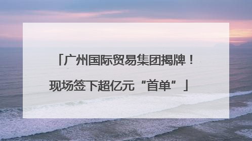 广州国际贸易集团揭牌！现场签下超亿元“首单”