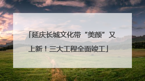 延庆长城文化带“美颜”又上新！三大工程全面竣工
