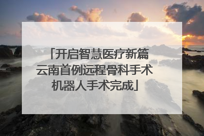 开启智慧医疗新篇 云南首例远程骨科手术机器人手术完成