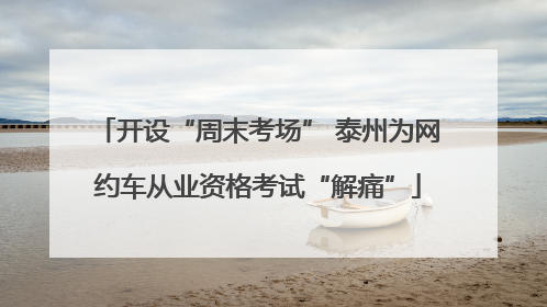 开设“周末考场” 泰州为网约车从业资格考试“解痛”
