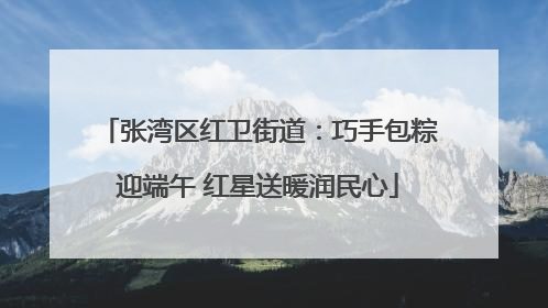 张湾区红卫街道：巧手包粽迎端午 红星送暖润民心