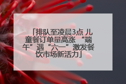排队至凌晨3点 儿童餐订单量高涨 “端午”遇“六一”激发餐饮市场新活力