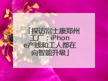 探访富士康郑州工厂：iPhone产线和工人都在向智能升级