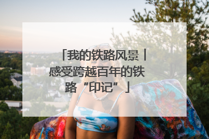 我的铁路风景︱感受跨越百年的铁路“印记”