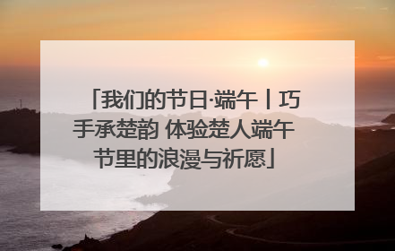 我们的节日·端午丨巧手承楚韵 体验楚人端午节里的浪漫与祈愿