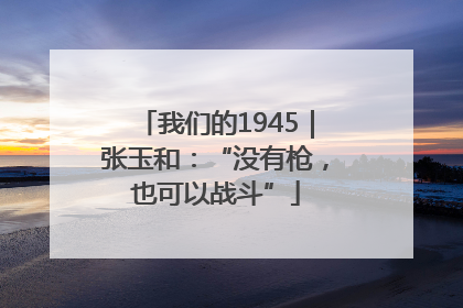 我们的1945｜张玉和：“没有枪，也可以战斗”