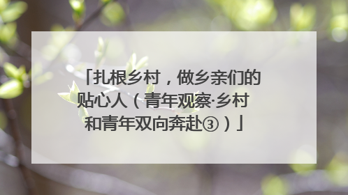 扎根乡村，做乡亲们的贴心人（青年观察·乡村和青年双向奔赴③）