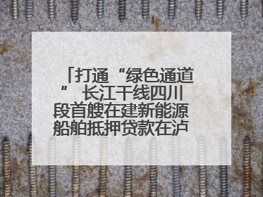 打通“绿色通道” 长江干线四川段首艘在建新能源船舶抵押贷款在泸州落地