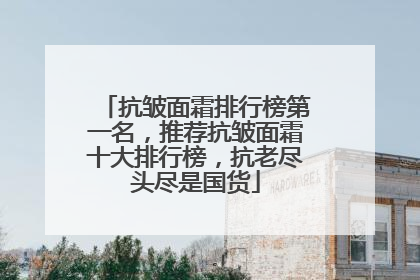 抗皱面霜排行榜第一名，推荐抗皱面霜十大排行榜，抗老尽头尽是国货