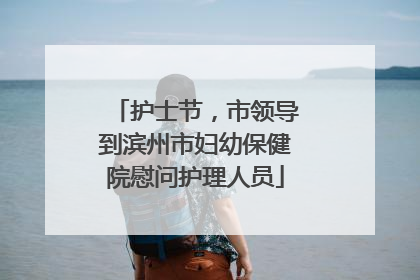 护士节，市领导到滨州市妇幼保健院慰问护理人员