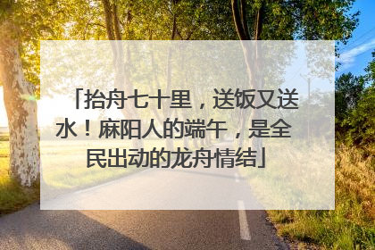 抬舟七十里，送饭又送水！麻阳人的端午，是全民出动的龙舟情结