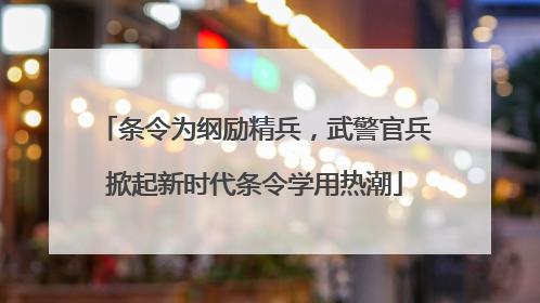 条令为纲励精兵，武警官兵掀起新时代条令学用热潮