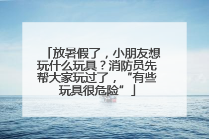 放暑假了，小朋友想玩什么玩具？消防员先帮大家玩过了，“有些玩具很危险”