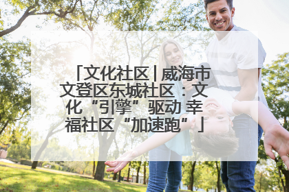 文化社区│威海市文登区东城社区：文化“引擎”驱动 幸福社区“加速跑”