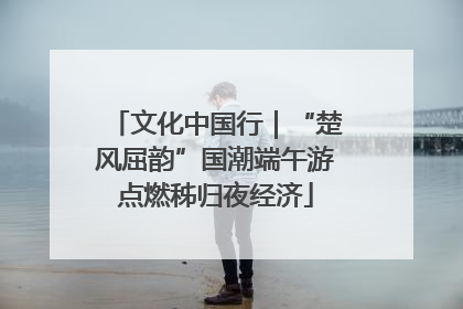 文化中国行｜“楚风屈韵”国潮端午游点燃秭归夜经济