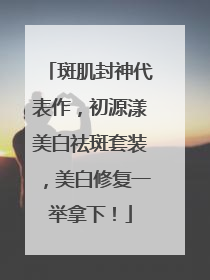 斑肌封神代表作，初源漾美白祛斑套装，美白修复一举拿下！