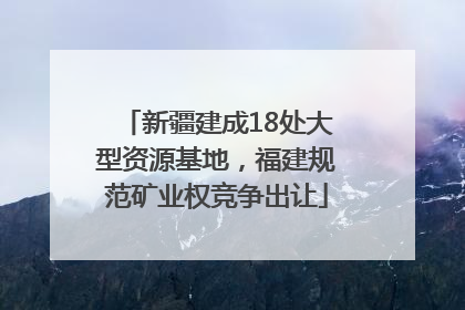 新疆建成18处大型资源基地，福建规范矿业权竞争出让