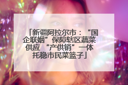 新疆阿拉尔市：“国企联姻”保障辖区蔬菜供应 “产供销”一体托稳市民菜篮子