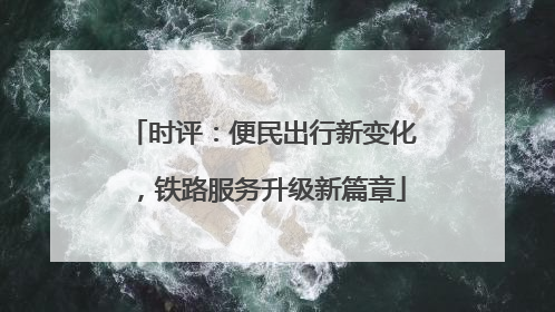 时评：便民出行新变化，铁路服务升级新篇章