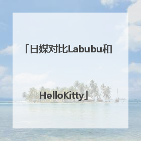 日媒对比Labubu和HelloKitty