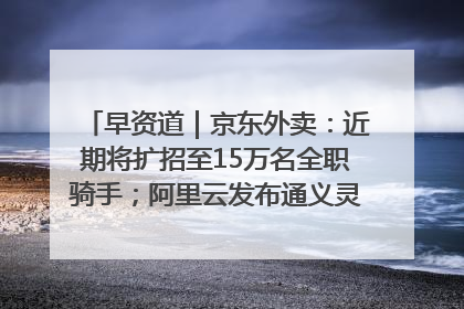 早资道｜京东外卖：近期将扩招至15万名全职骑手；阿里云发布通义灵码AI IDE
