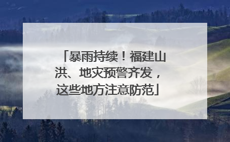 暴雨持续！福建山洪、地灾预警齐发，这些地方注意防范