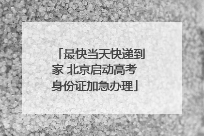 最快当天快递到家 北京启动高考身份证加急办理