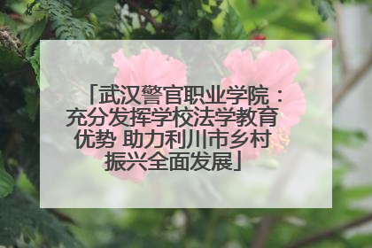 武汉警官职业学院：充分发挥学校法学教育优势 助力利川市乡村振兴全面发展