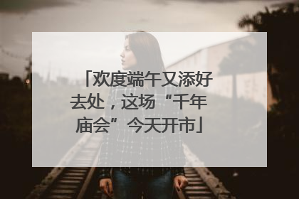 欢度端午又添好去处，这场“千年庙会”今天开市