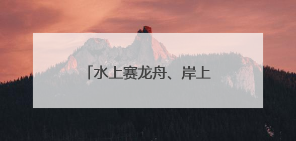 水上赛龙舟、岸上舞龙狮，沉浸式感受端午文化习俗