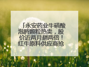 永安药业牛磺酸泡腾颗粒热卖，股价近两月翻两倍！红牛原料供应商抢食客户